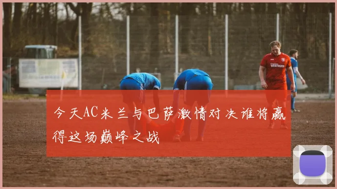 今天AC米兰与巴萨激情对决谁将赢得这场巅峰之战