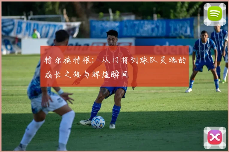 特尔施特根：从门将到球队灵魂的成长之路与辉煌瞬间