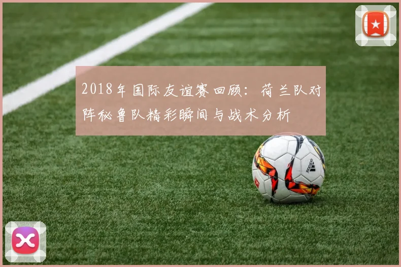 2018年国际友谊赛回顾：荷兰队对阵秘鲁队精彩瞬间与战术分析