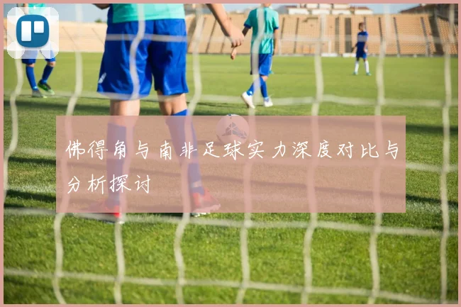 佛得角与南非足球实力深度对比与分析探讨