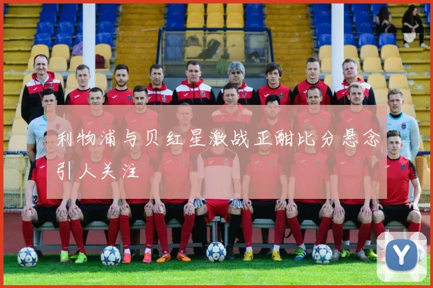 利物浦与贝红星激战正酣比分悬念引人关注