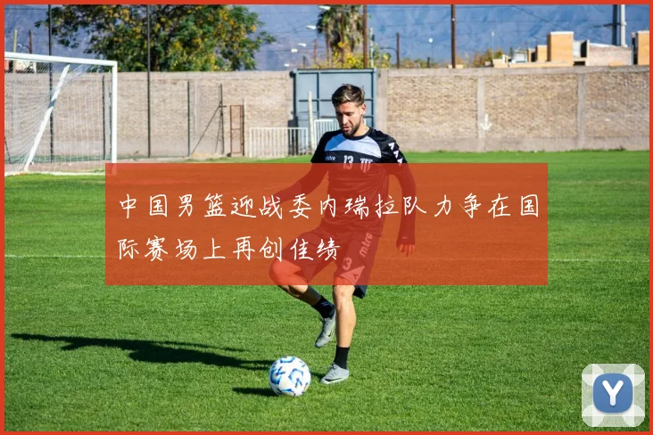 中国男篮迎战委内瑞拉队力争在国际赛场上再创佳绩