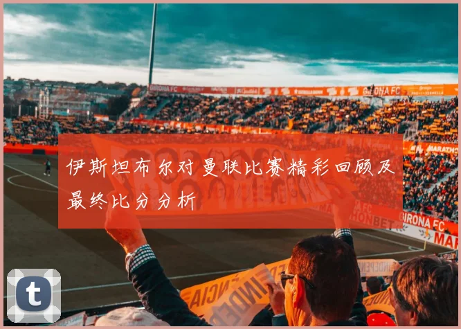 伊斯坦布尔对曼联比赛精彩回顾及最终比分分析