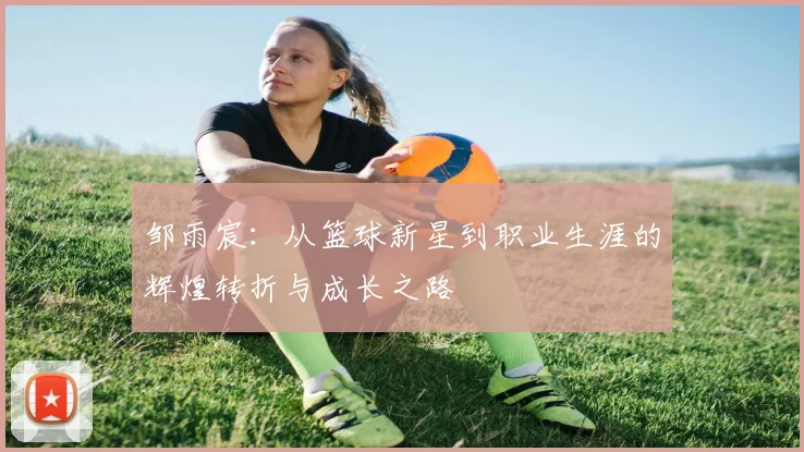 邹雨宸：从篮球新星到职业生涯的辉煌转折与成长之路