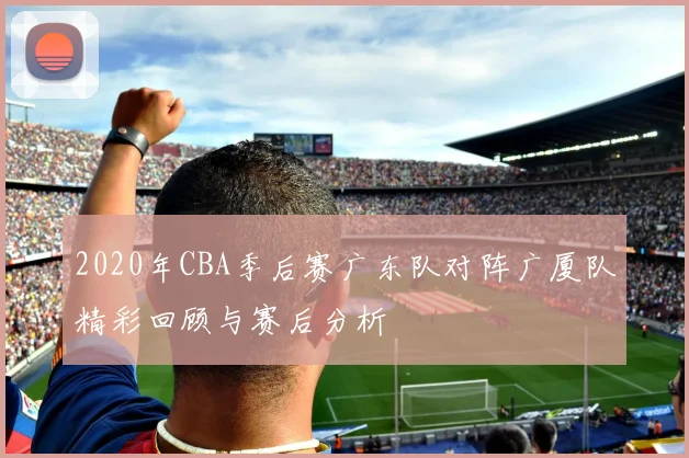 2020年CBA季后赛广东队对阵广厦队精彩回顾与赛后分析
