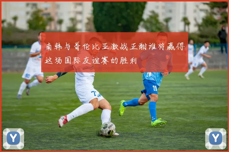 南韩与哥伦比亚激战正酣谁将赢得这场国际友谊赛的胜利
