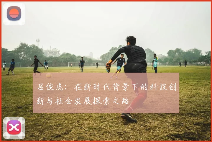 吕俊虎：在新时代背景下的科技创新与社会发展探索之路