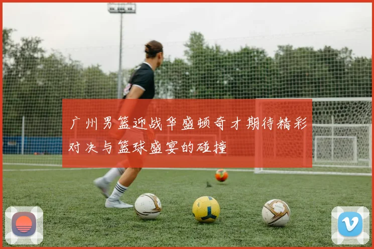 广州男篮迎战华盛顿奇才期待精彩对决与篮球盛宴的碰撞
