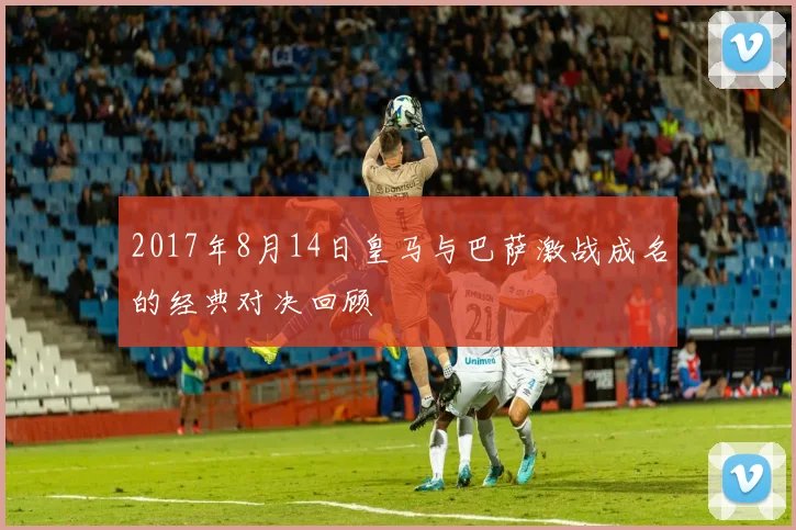 2017年8月14日皇马与巴萨激战成名的经典对决回顾