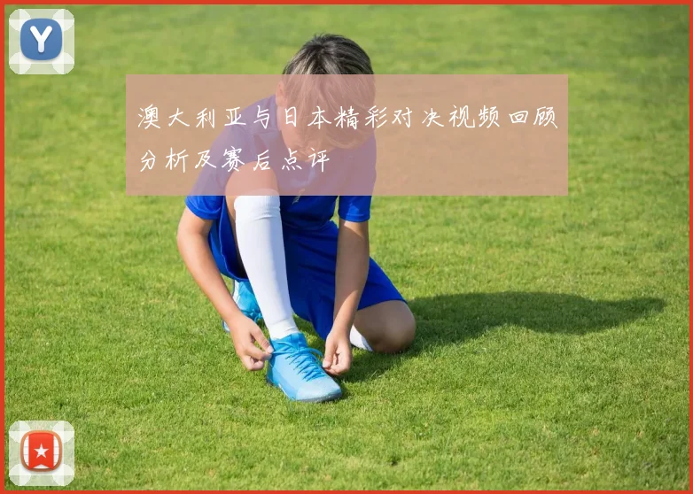 澳大利亚与日本精彩对决视频回顾分析及赛后点评