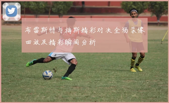 布雷斯特与梅斯精彩对决全场录像回放及精彩瞬间分析