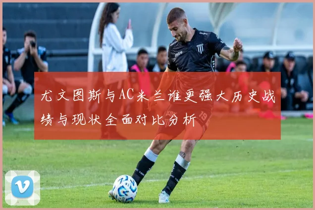 尤文图斯与AC米兰谁更强大历史战绩与现状全面对比分析