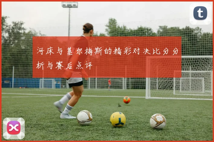 河床与基尔梅斯的精彩对决比分分析与赛后点评