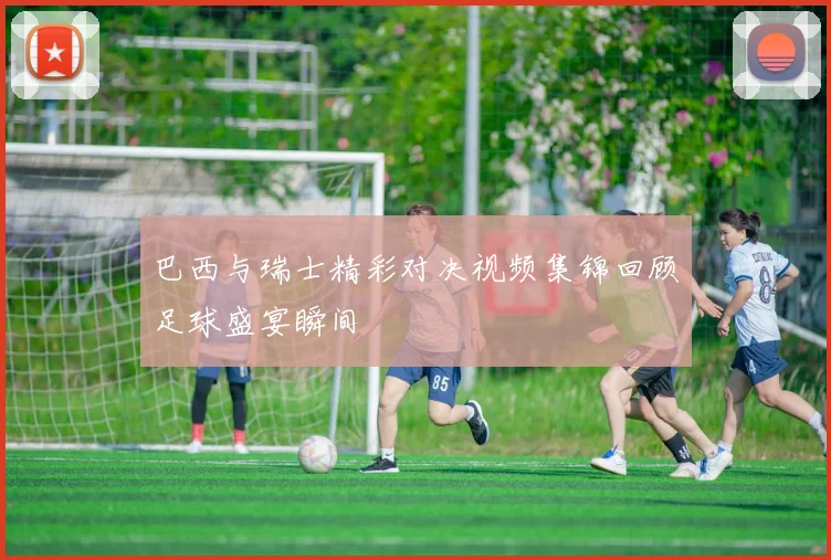 巴西与瑞士精彩对决视频集锦回顾足球盛宴瞬间