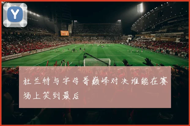 杜兰特与字母哥巅峰对决谁能在赛场上笑到最后