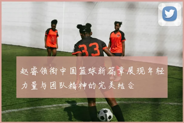 赵睿领衔中国篮球新篇章展现年轻力量与团队精神的完美结合