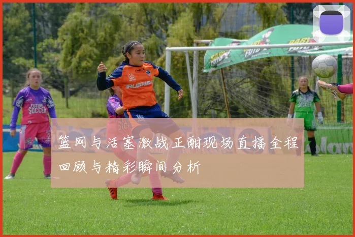 篮网与活塞激战正酣现场直播全程回顾与精彩瞬间分析