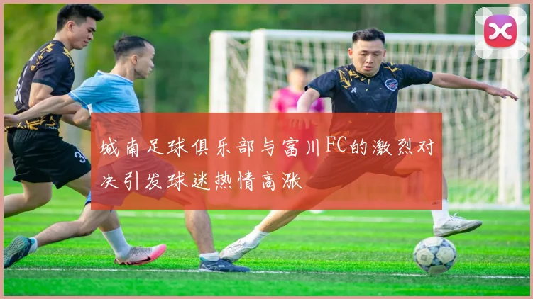 城南足球俱乐部与富川FC的激烈对决引发球迷热情高涨