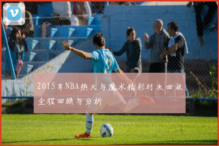 2015年NBA热火与魔术精彩对决回放全程回顾与分析