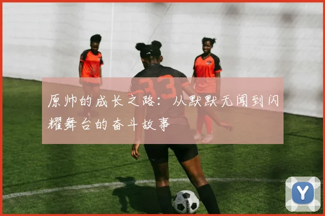 原帅的成长之路：从默默无闻到闪耀舞台的奋斗故事