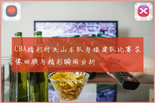 CBA精彩对决山东队与福建队比赛录像回顾与精彩瞬间分析