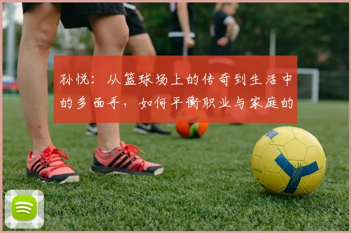 孙悦：从篮球场上的传奇到生活中的多面手，如何平衡职业与家庭的挑战与成就