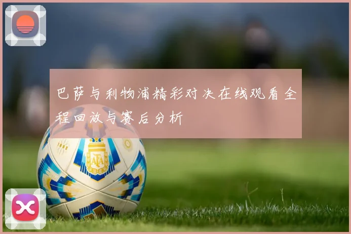 巴萨与利物浦精彩对决在线观看全程回放与赛后分析