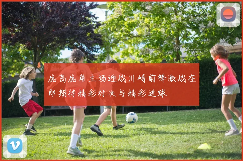 鹿岛鹿角主场迎战川崎前锋激战在即期待精彩对决与精彩进球