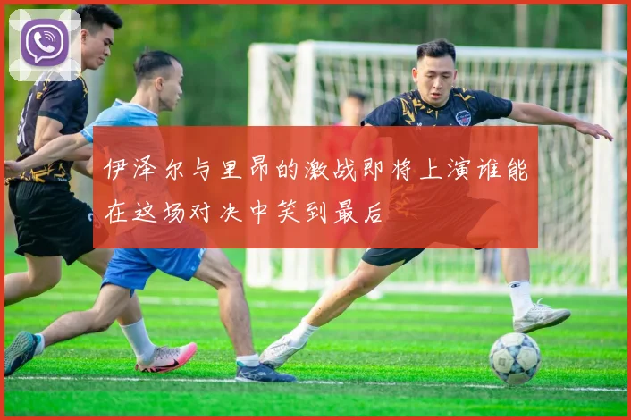 伊泽尔与里昂的激战即将上演谁能在这场对决中笑到最后