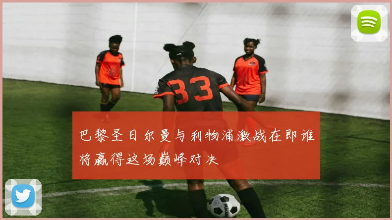 巴黎圣日尔曼与利物浦激战在即谁将赢得这场巅峰对决
