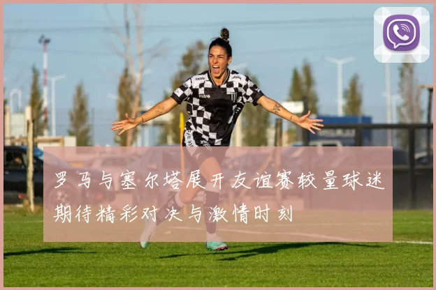 罗马与塞尔塔展开友谊赛较量球迷期待精彩对决与激情时刻