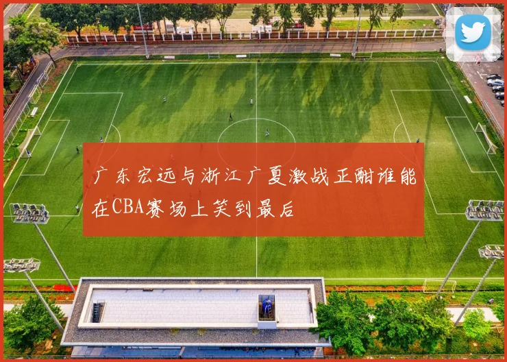 广东宏远与浙江广夏激战正酣谁能在CBA赛场上笑到最后