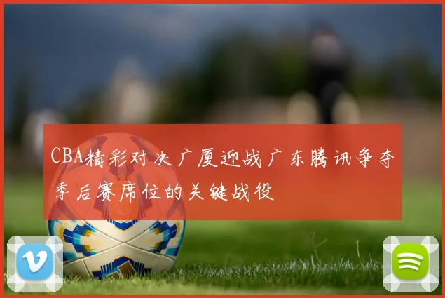 CBA精彩对决广厦迎战广东腾讯争夺季后赛席位的关键战役