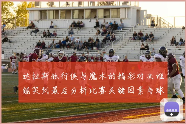 达拉斯独行侠与魔术的精彩对决谁能笑到最后分析比赛关键因素与球员表现