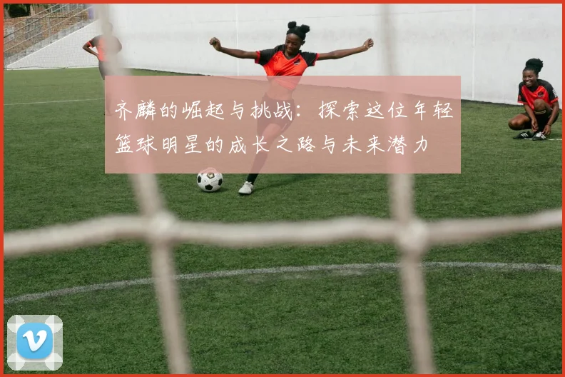 齐麟的崛起与挑战：探索这位年轻篮球明星的成长之路与未来潜力