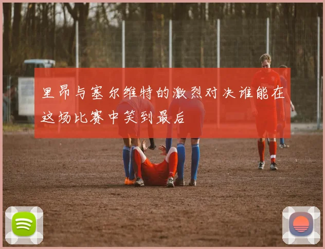 里昂与塞尔维特的激烈对决谁能在这场比赛中笑到最后