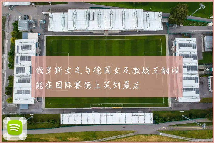 俄罗斯女足与德国女足激战正酣谁能在国际赛场上笑到最后