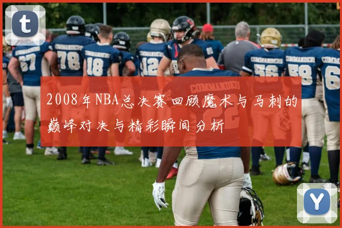 2008年NBA总决赛回顾魔术与马刺的巅峰对决与精彩瞬间分析