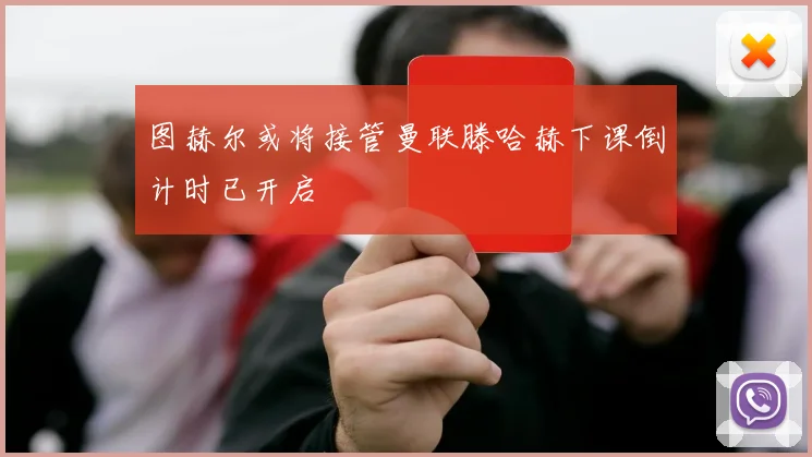 图赫尔或将接管曼联滕哈赫下课倒计时已开启