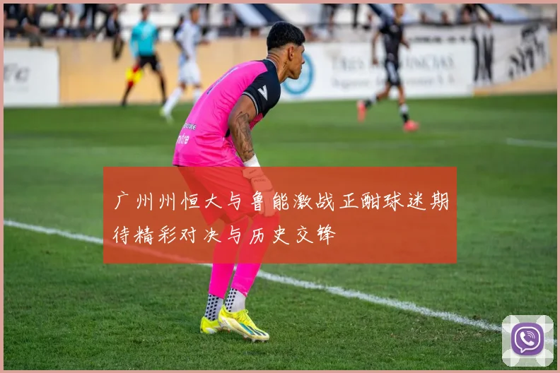 广州州恒大与鲁能激战正酣球迷期待精彩对决与历史交锋