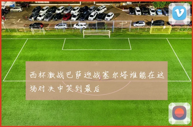 西杯激战巴萨迎战塞尔塔谁能在这场对决中笑到最后