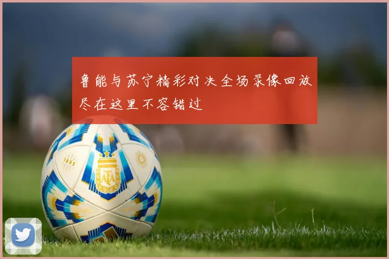 鲁能与苏宁精彩对决全场录像回放尽在这里不容错过