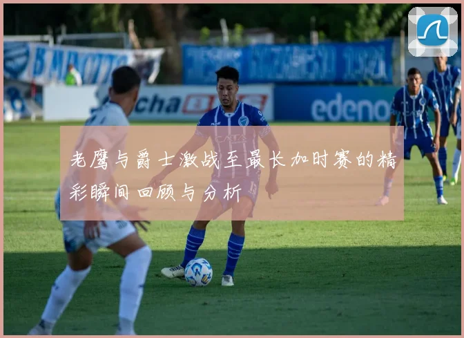 老鹰与爵士激战至最长加时赛的精彩瞬间回顾与分析
