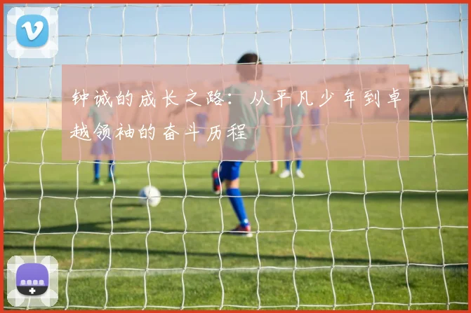 钟诚的成长之路：从平凡少年到卓越领袖的奋斗历程