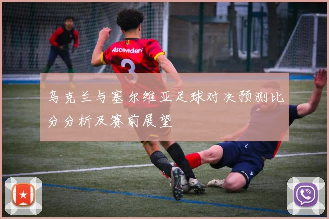 乌克兰与塞尔维亚足球对决预测比分分析及赛前展望