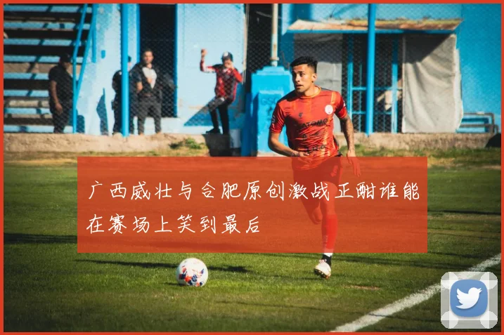 广西威壮与合肥原创激战正酣谁能在赛场上笑到最后