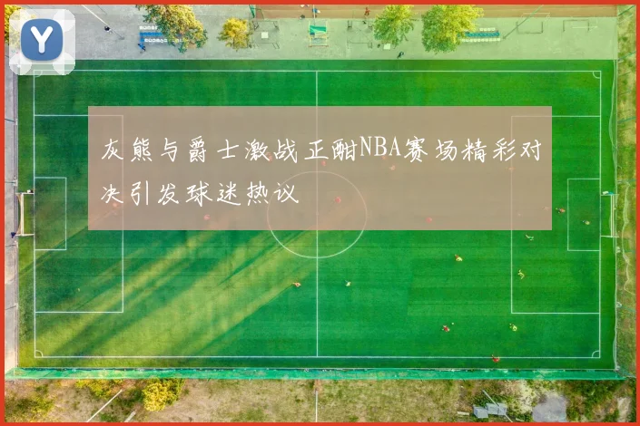 灰熊与爵士激战正酣NBA赛场精彩对决引发球迷热议