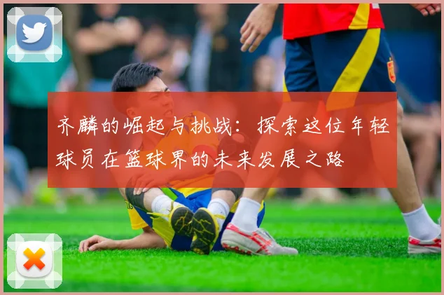 齐麟的崛起与挑战：探索这位年轻球员在篮球界的未来发展之路