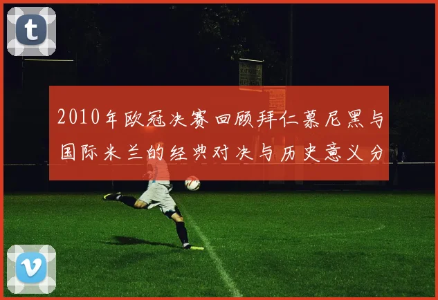 2010年欧冠决赛回顾拜仁慕尼黑与国际米兰的经典对决与历史意义分析